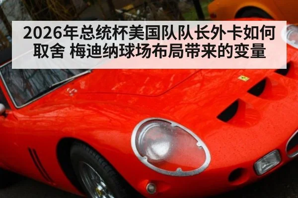 2026年总统杯美国队队长外卡如何取舍 梅迪纳球场布局带来的变量